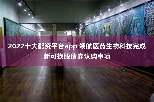 2022十大配资平台app 领航医药生物科技完成新可换股债券认购事项