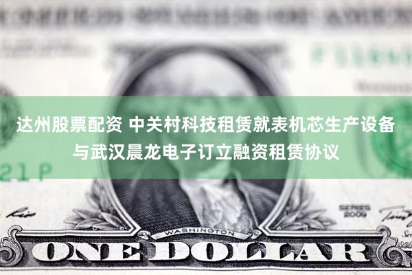 达州股票配资 中关村科技租赁就表机芯生产设备与武汉晨龙电子订立融资租赁协议