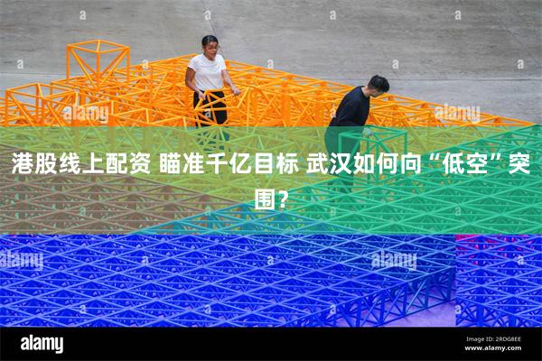 港股线上配资 瞄准千亿目标 武汉如何向“低空”突围？