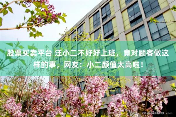 股票买卖平台 汪小二不好好上班，竟对顾客做这样的事，网友：小二颜值太高啦！
