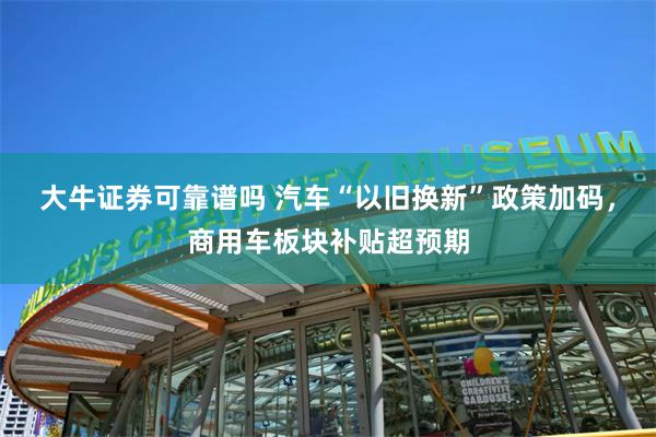 大牛证券可靠谱吗 汽车“以旧换新”政策加码，商用车板块补贴超预期