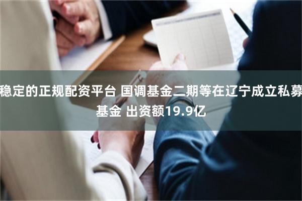 稳定的正规配资平台 国调基金二期等在辽宁成立私募基金 出资额19.9亿