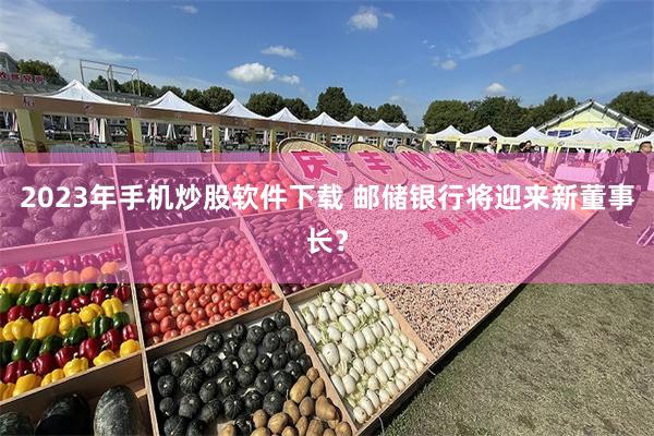 2023年手机炒股软件下载 邮储银行将迎来新董事长？