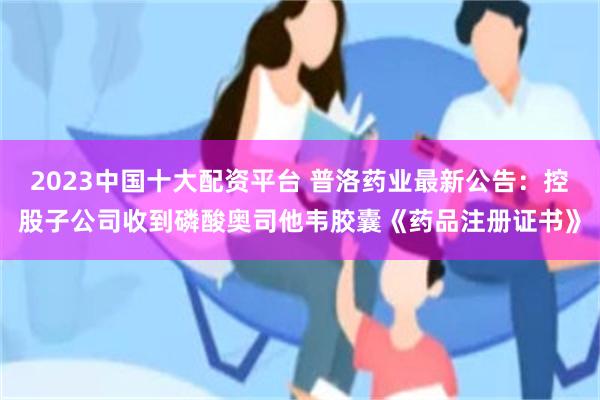 2023中国十大配资平台 普洛药业最新公告：控股子公司收到磷酸奥司他韦胶囊《药品注册证书》