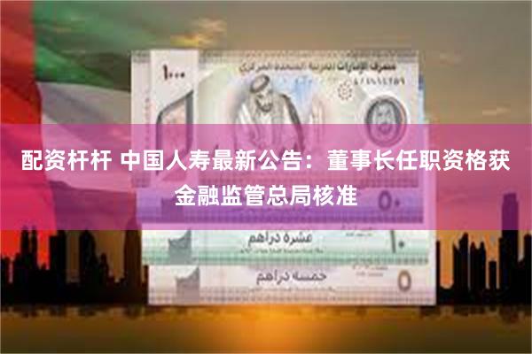 配资杆杆 中国人寿最新公告：董事长任职资格获金融监管总局核准