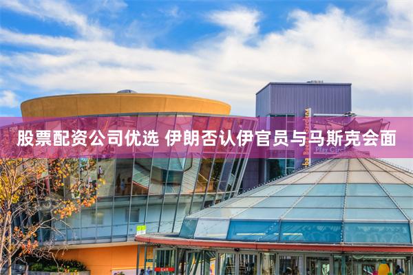股票配资公司优选 伊朗否认伊官员与马斯克会面