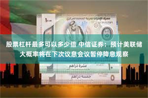 股票杠杆最多可以多少倍 中信证券：预计美联储大概率将在下次议息会议暂停降息观察