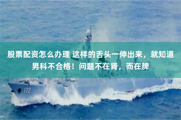 股票配资怎么办理 这样的舌头一伸出来，就知道男科不合格！问题不在肾，而在脾