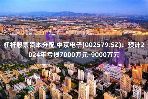 杠杆股票资本分配 中京电子(002579.SZ)：预计2024年亏损7000万元-9000万元