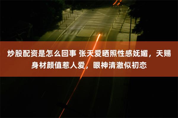 炒股配资是怎么回事 张天爱晒照性感妩媚，天赐身材颜值惹人爱，眼神清澈似初恋
