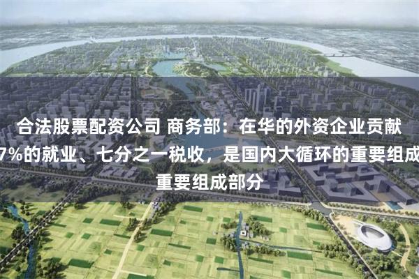 合法股票配资公司 商务部：在华的外资企业贡献了近7%的就业、七分之一税收，是国内大循环的重要组成部分