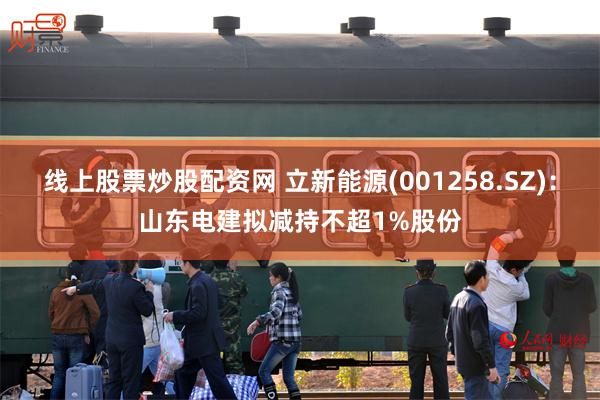 线上股票炒股配资网 立新能源(001258.SZ)：山东电建拟减持不超1%股份