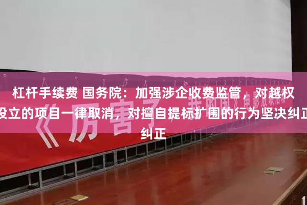 杠杆手续费 国务院：加强涉企收费监管，对越权设立的项目一律取消，对擅自提标扩围的行为坚决纠正