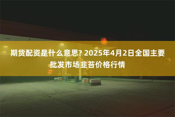 期货配资是什么意思? 2025年4月2日全国主要批发市场韭苔价格行情