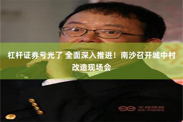 杠杆证券亏光了 全面深入推进！南沙召开城中村改造现场会