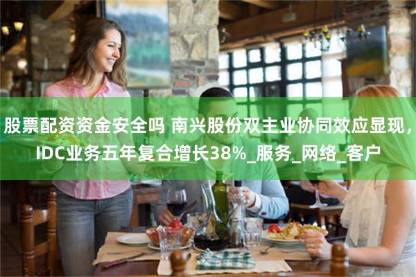 股票配资资金安全吗 南兴股份双主业协同效应显现，IDC业务五年复合增长38%_服务_网络_客户