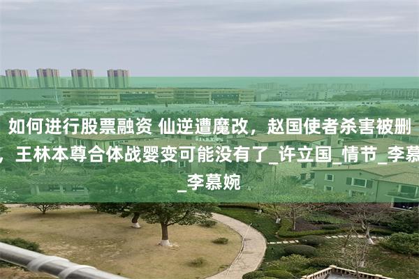 如何进行股票融资 仙逆遭魔改，赵国使者杀害被删除，王林本尊合体战婴变可能没有了_许立国_情节_李慕婉