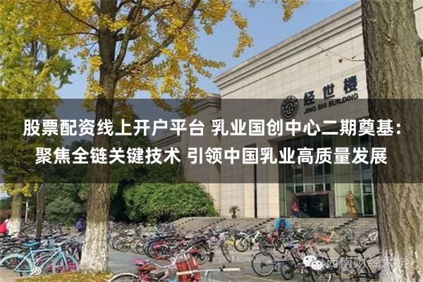 股票配资线上开户平台 乳业国创中心二期奠基：聚焦全链关键技术 引领中国乳业高质量发展