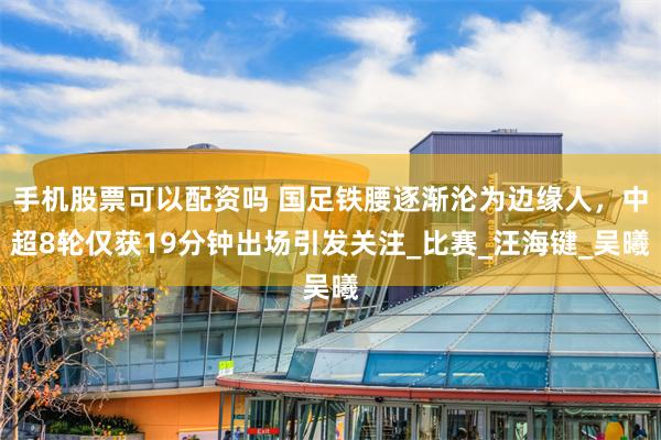 手机股票可以配资吗 国足铁腰逐渐沦为边缘人，中超8轮仅获19分钟出场引发关注_比赛_汪海键_吴曦