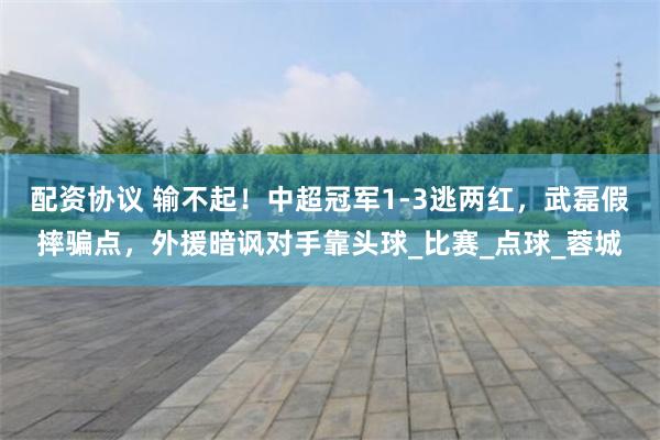 配资协议 输不起！中超冠军1-3逃两红，武磊假摔骗点，外援暗讽对手靠头球_比赛_点球_蓉城
