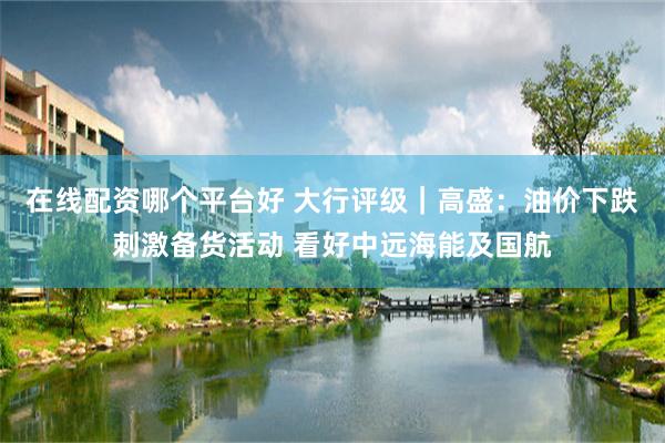 在线配资哪个平台好 大行评级｜高盛：油价下跌刺激备货活动 看好中远海能及国航
