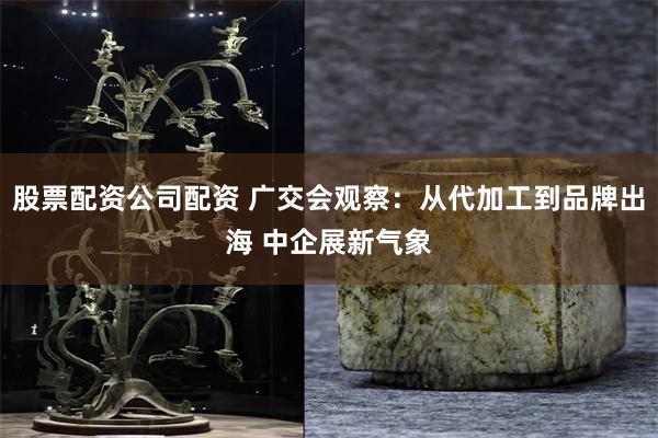 股票配资公司配资 广交会观察：从代加工到品牌出海 中企展新气象
