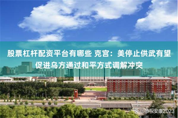 股票杠杆配资平台有哪些 克宫：美停止供武有望促进乌方通过和平方式调解冲突