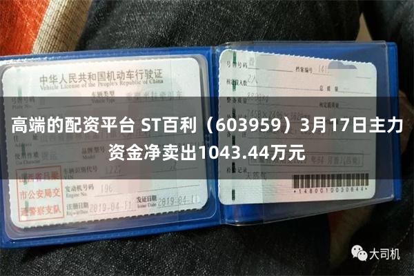 高端的配资平台 ST百利（603959）3月17日主力资金净卖出1043.44万元