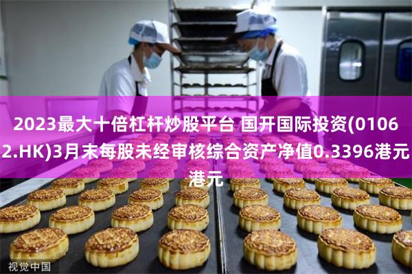 2023最大十倍杠杆炒股平台 国开国际投资(01062.HK)3月末每股未经审核综合资产净值0.3396港元