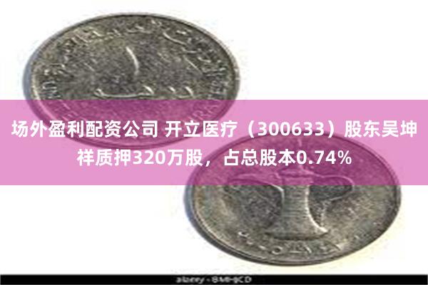 场外盈利配资公司 开立医疗（300633）股东吴坤祥质押320万股，占总股本0.74%