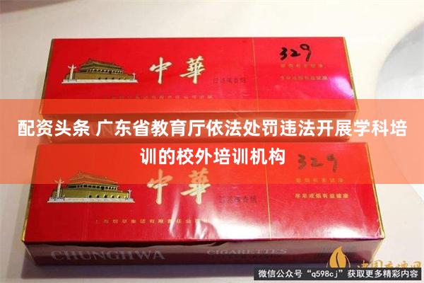 配资头条 广东省教育厅依法处罚违法开展学科培训的校外培训机构