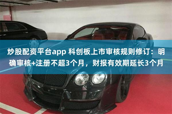 炒股配资平台app 科创板上市审核规则修订：明确审核+注册不超3个月，财报有效期延长3个月