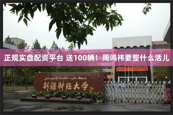 正规实盘配资平台 送100辆！周鸿祎要整什么活儿