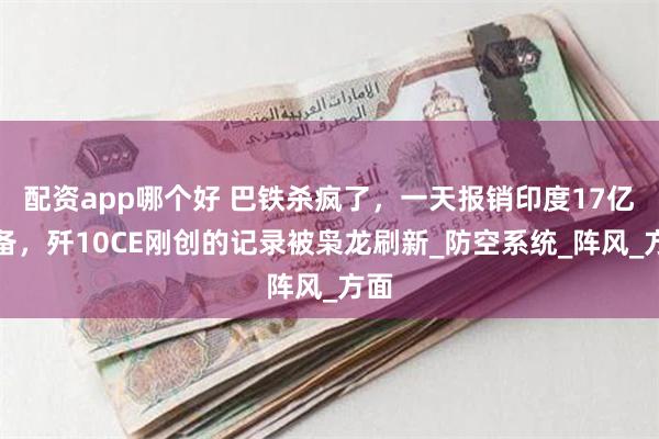 配资app哪个好 巴铁杀疯了，一天报销印度17亿装备，歼10CE刚创的记录被枭龙刷新_防空系统_阵风_方面