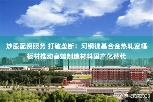 炒股配资服务 打破垄断！河钢镍基合金热轧宽幅板材推动高端制造材料国产化替代