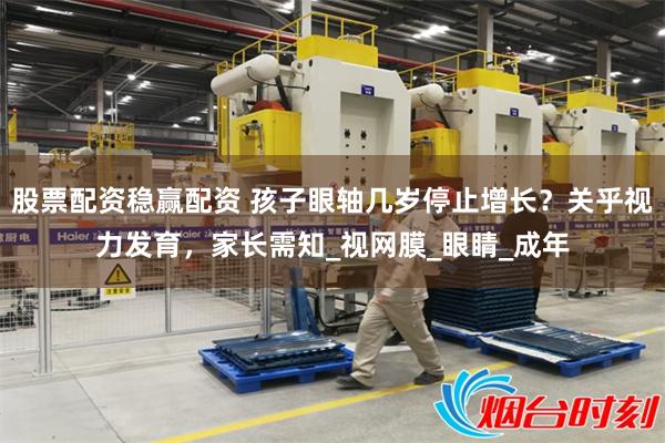 股票配资稳赢配资 孩子眼轴几岁停止增长？关乎视力发育，家长需知_视网膜_眼睛_成年