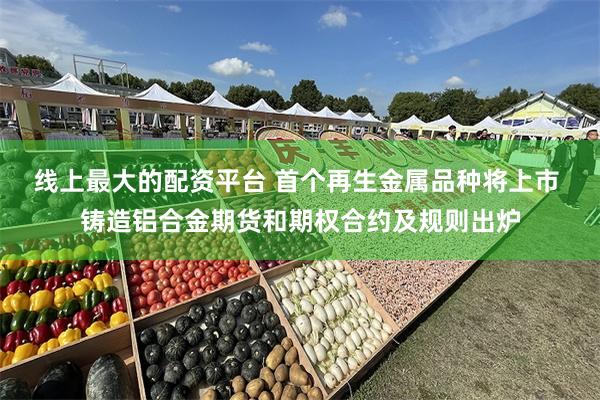 线上最大的配资平台 首个再生金属品种将上市 铸造铝合金期货和期权合约及规则出炉