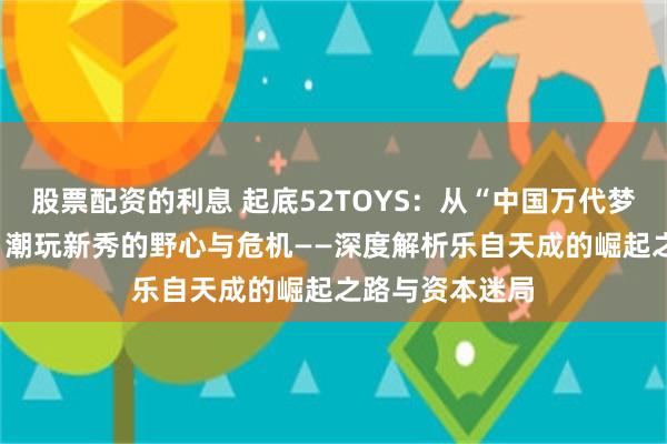 股票配资的利息 起底52TOYS：从“中国万代梦”到IPO隐忧，潮玩新秀的野心与危机——深度解析乐自天成的崛起之路与资本迷局