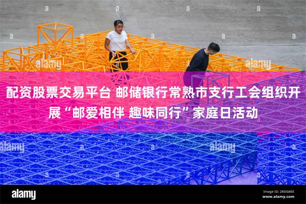 配资股票交易平台 邮储银行常熟市支行工会组织开展“邮爱相伴 趣味同行”家庭日活动