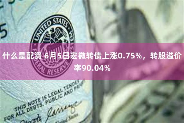 什么是配资 6月5日宏微转债上涨0.75%，转股溢价率90.04%