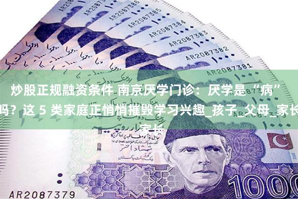 炒股正规融资条件 南京厌学门诊：厌学是 “病” 吗？这 5 类家庭正悄悄摧毁学习兴趣_孩子_父母_家长