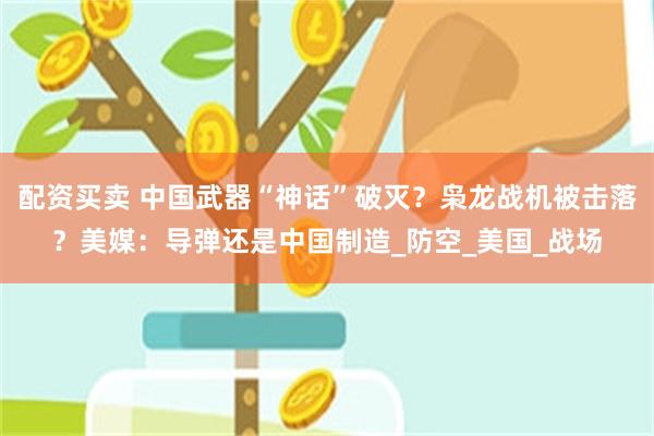 配资买卖 中国武器“神话”破灭？枭龙战机被击落？美媒：导弹还是中国制造_防空_美国_战场