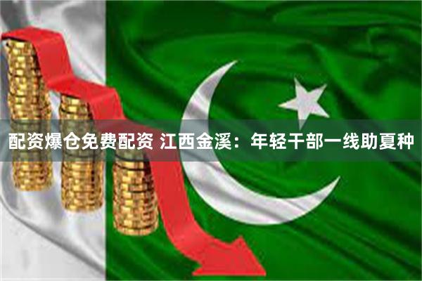 配资爆仓免费配资 江西金溪：年轻干部一线助夏种