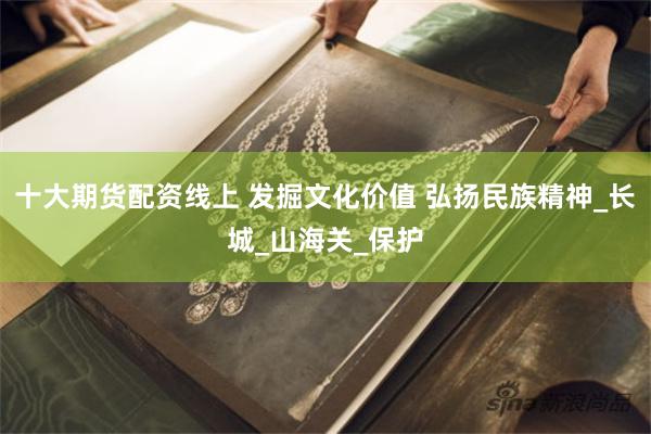 十大期货配资线上 发掘文化价值 弘扬民族精神_长城_山海关_保护