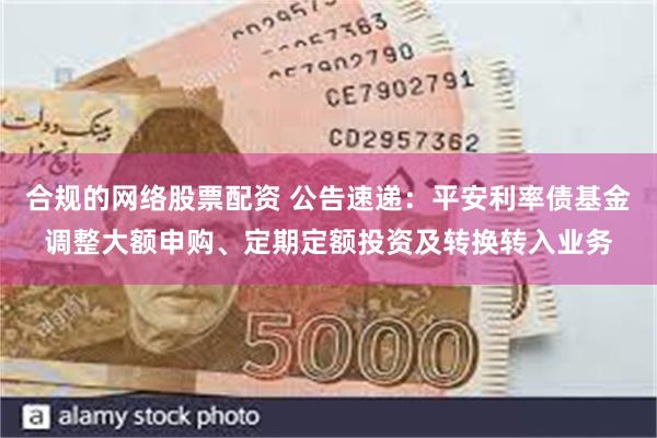 合规的网络股票配资 公告速递：平安利率债基金调整大额申购、定期定额投资及转换转入业务