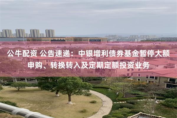 公牛配资 公告速递：中银增利债券基金暂停大额申购、转换转入及定期定额投资业务