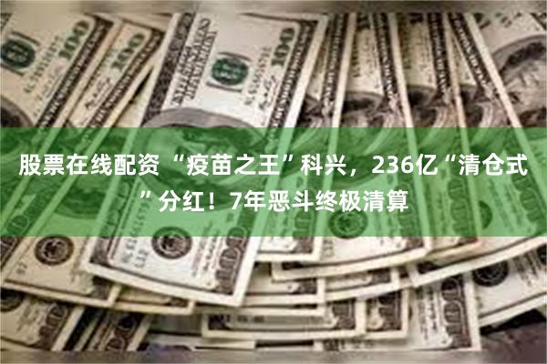 股票在线配资 “疫苗之王”科兴，236亿“清仓式”分红！7年恶斗终极清算