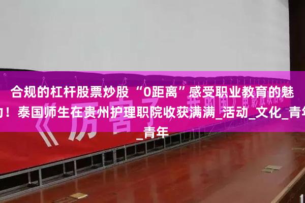 合规的杠杆股票炒股 “0距离”感受职业教育的魅力！泰国师生在贵州护理职院收获满满_活动_文化_青年