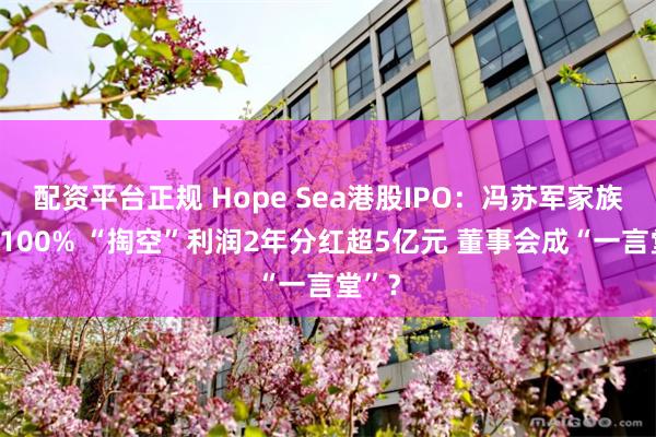 配资平台正规 Hope Sea港股IPO：冯苏军家族控股100% “掏空”利润2年分红超5亿元 董事会成“一言堂”？