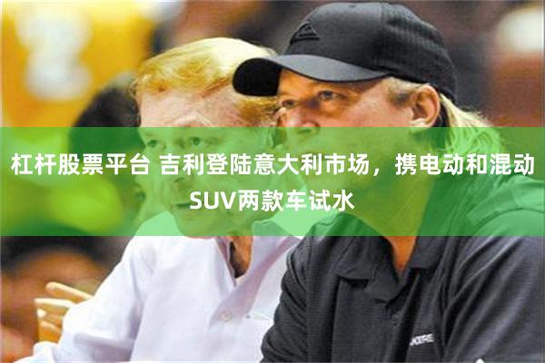 杠杆股票平台 吉利登陆意大利市场，携电动和混动SUV两款车试水